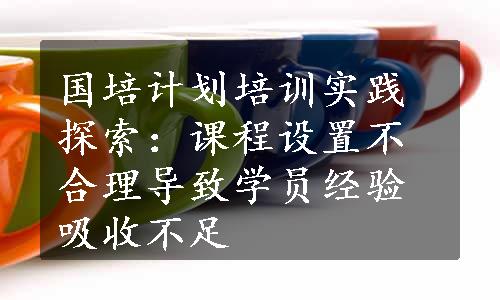 国培计划培训实践探索：课程设置不合理导致学员经验吸收不足