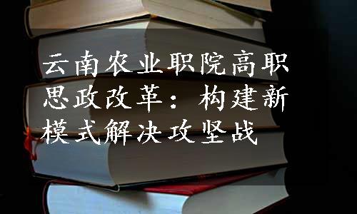 云南农业职院高职思政改革：构建新模式解决攻坚战