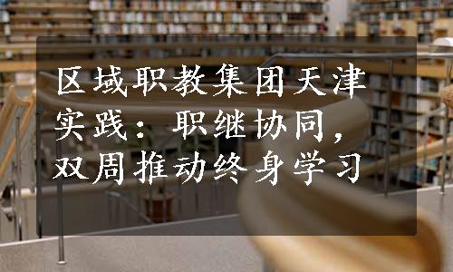 区域职教集团天津实践：职继协同，双周推动终身学习