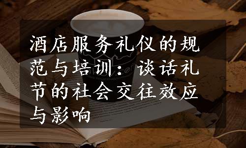 酒店服务礼仪的规范与培训：谈话礼节的社会交往效应与影响