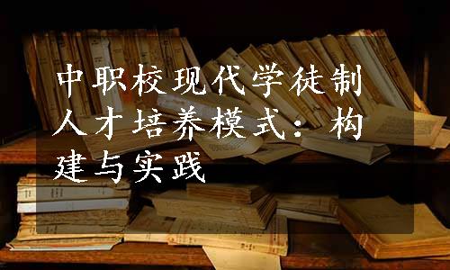 中职校现代学徒制人才培养模式：构建与实践