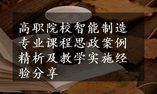 高职院校智能制造专业课程思政案例精析及教学实施经验分享