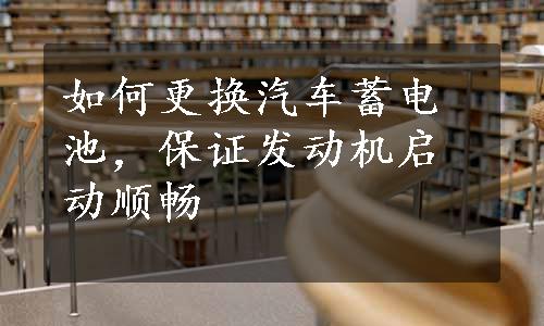 如何更换汽车蓄电池，保证发动机启动顺畅