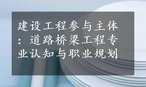 建设工程参与主体：道路桥梁工程专业认知与职业规划