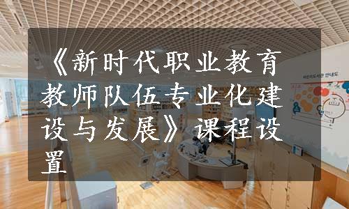 《新时代职业教育教师队伍专业化建设与发展》课程设置