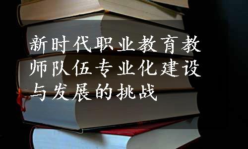 新时代职业教育教师队伍专业化建设与发展的挑战