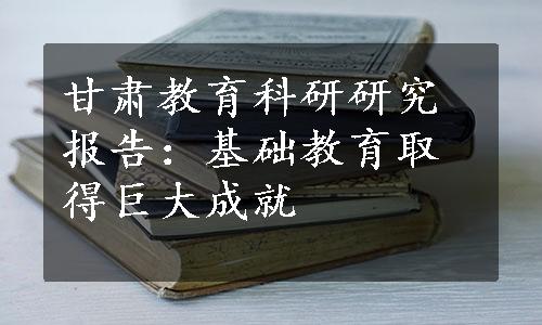 甘肃教育科研研究报告：基础教育取得巨大成就