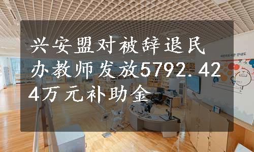 兴安盟对被辞退民办教师发放5792.424万元补助金