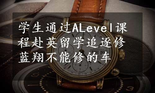 学生通过ALevel课程赴英留学追逐修蓝翔不能修的车