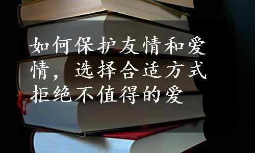 如何保护友情和爱情，选择合适方式拒绝不值得的爱