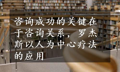 咨询成功的关键在于咨询关系，罗杰斯以人为中心疗法的应用