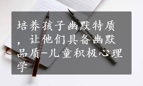 培养孩子幽默特质，让他们具备幽默品质-儿童积极心理学