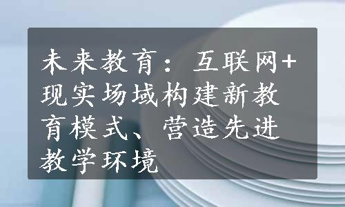 未来教育：互联网+现实场域构建新教育模式、营造先进教学环境