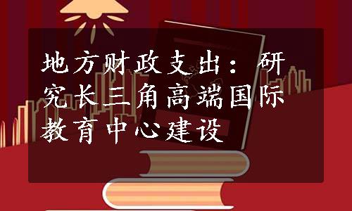 地方财政支出：研究长三角高端国际教育中心建设