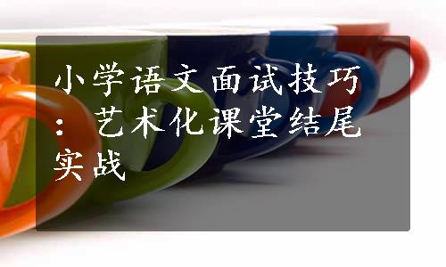 小学语文面试技巧：艺术化课堂结尾实战