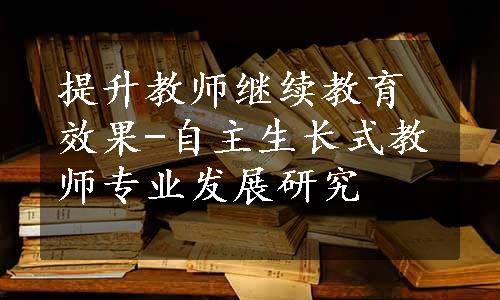 提升教师继续教育效果-自主生长式教师专业发展研究