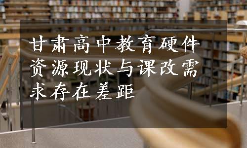 甘肃高中教育硬件资源现状与课改需求存在差距