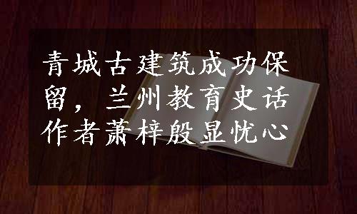 青城古建筑成功保留，兰州教育史话作者萧梓殷显忧心