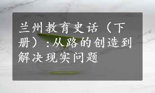 兰州教育史话（下册）:从路的创造到解决现实问题