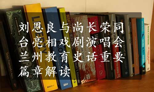 刘恩良与尚长荣同台亮相戏剧演唱会
兰州教育史话重要篇章解读