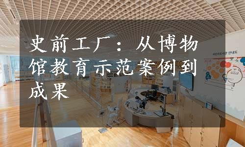 史前工厂：从博物馆教育示范案例到成果