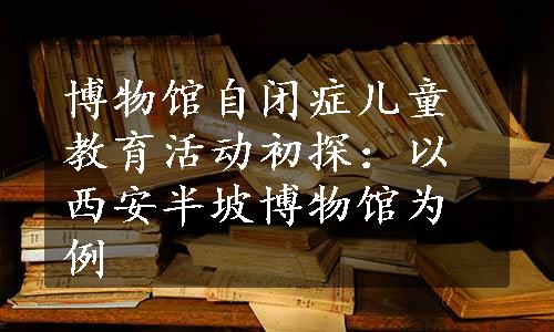 博物馆自闭症儿童教育活动初探：以西安半坡博物馆为例