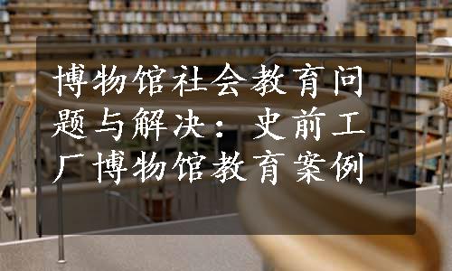 博物馆社会教育问题与解决：史前工厂博物馆教育案例