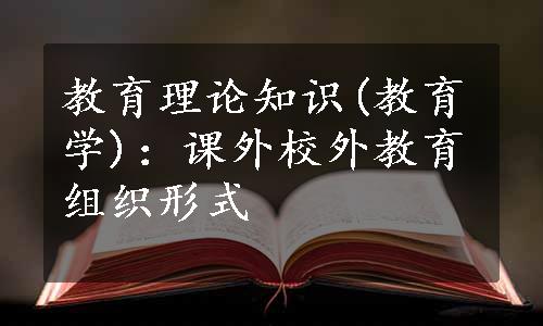 教育理论知识(教育学)：课外校外教育组织形式