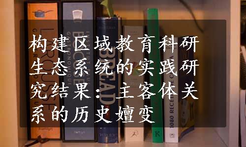 构建区域教育科研生态系统的实践研究结果：主客体关系的历史嬗变