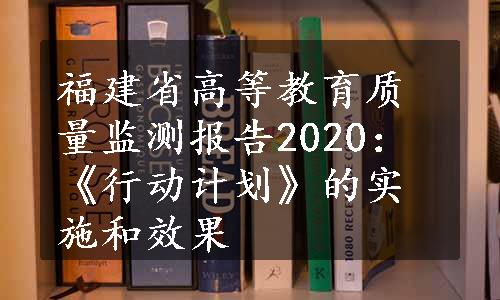 福建省高等教育质量监测报告2020：《行动计划》的实施和效果