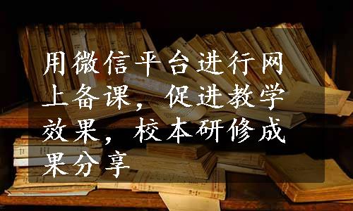 用微信平台进行网上备课，促进教学效果，校本研修成果分享