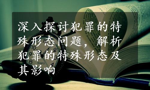 深入探讨犯罪的特殊形态问题，解析犯罪的特殊形态及其影响