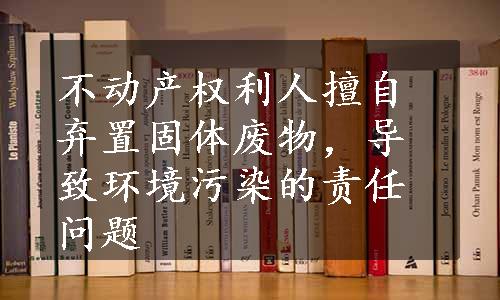 不动产权利人擅自弃置固体废物，导致环境污染的责任问题