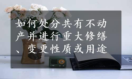 如何处分共有不动产并进行重大修缮、变更性质或用途