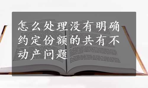 怎么处理没有明确约定份额的共有不动产问题