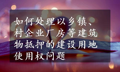 如何处理以乡镇、村企业厂房等建筑物抵押的建设用地使用权问题