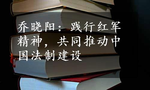 乔晓阳：践行红军精神，共同推动中国法制建设