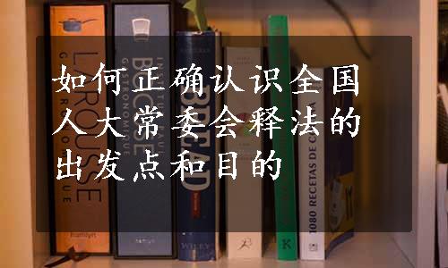 如何正确认识全国人大常委会释法的出发点和目的