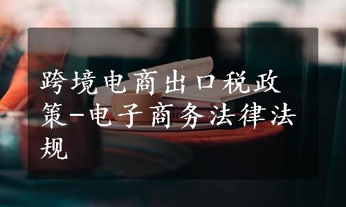 跨境电商出口税政策-电子商务法律法规