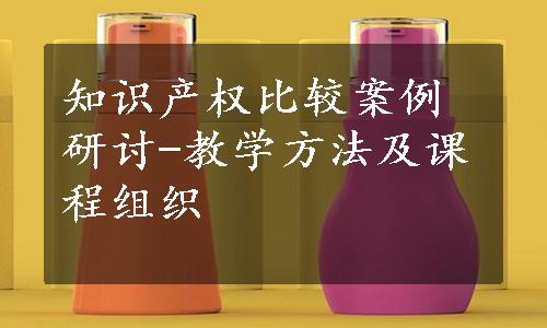 知识产权比较案例研讨-教学方法及课程组织