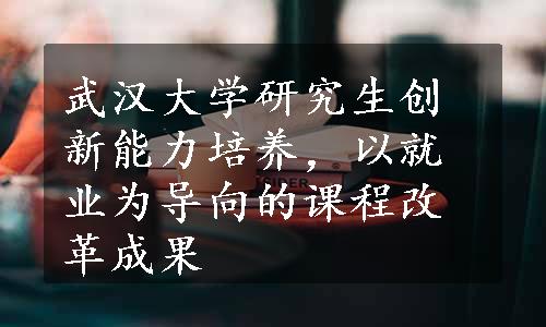 武汉大学研究生创新能力培养，以就业为导向的课程改革成果