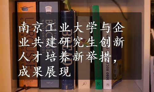 南京工业大学与企业共建研究生创新人才培养新举措，成果展现