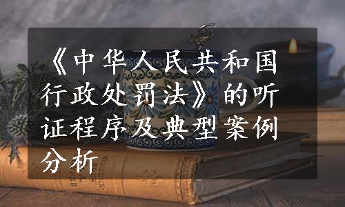 《中华人民共和国行政处罚法》的听证程序及典型案例分析