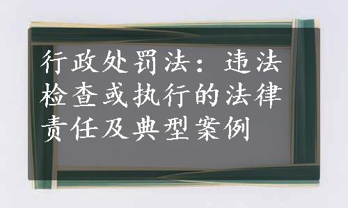 行政处罚法：违法检查或执行的法律责任及典型案例