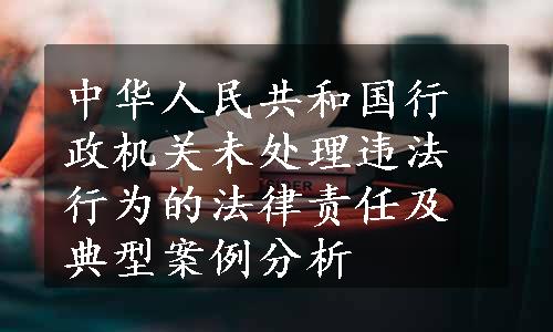 中华人民共和国行政机关未处理违法行为的法律责任及典型案例分析