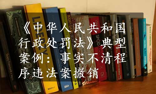 《中华人民共和国行政处罚法》典型案例：事实不清程序违法案撤销