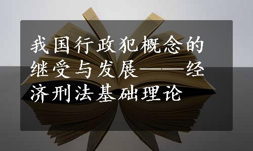 我国行政犯概念的继受与发展——经济刑法基础理论