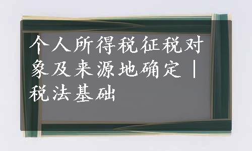 个人所得税征税对象及来源地确定｜税法基础