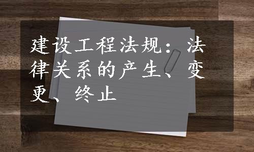 建设工程法规：法律关系的产生、变更、终止