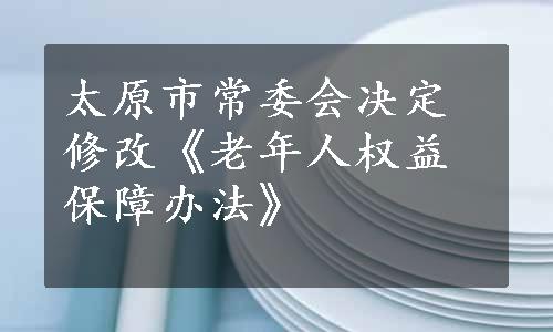 太原市常委会决定修改《老年人权益保障办法》